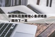 GOGO体育在线登入-新疆队在盘踞雄心备战绝杀，期待下一关