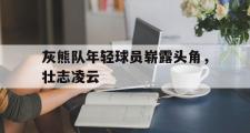GOGO体育官网-灰熊队年轻球员崭露头角，壮志凌云