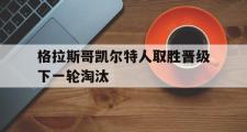 GOGO体育官方版-格拉斯哥凯尔特人取胜晋级下一轮淘汰