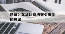 GOGO体育官方版-热议：女足比赛决赛引爆全网热议